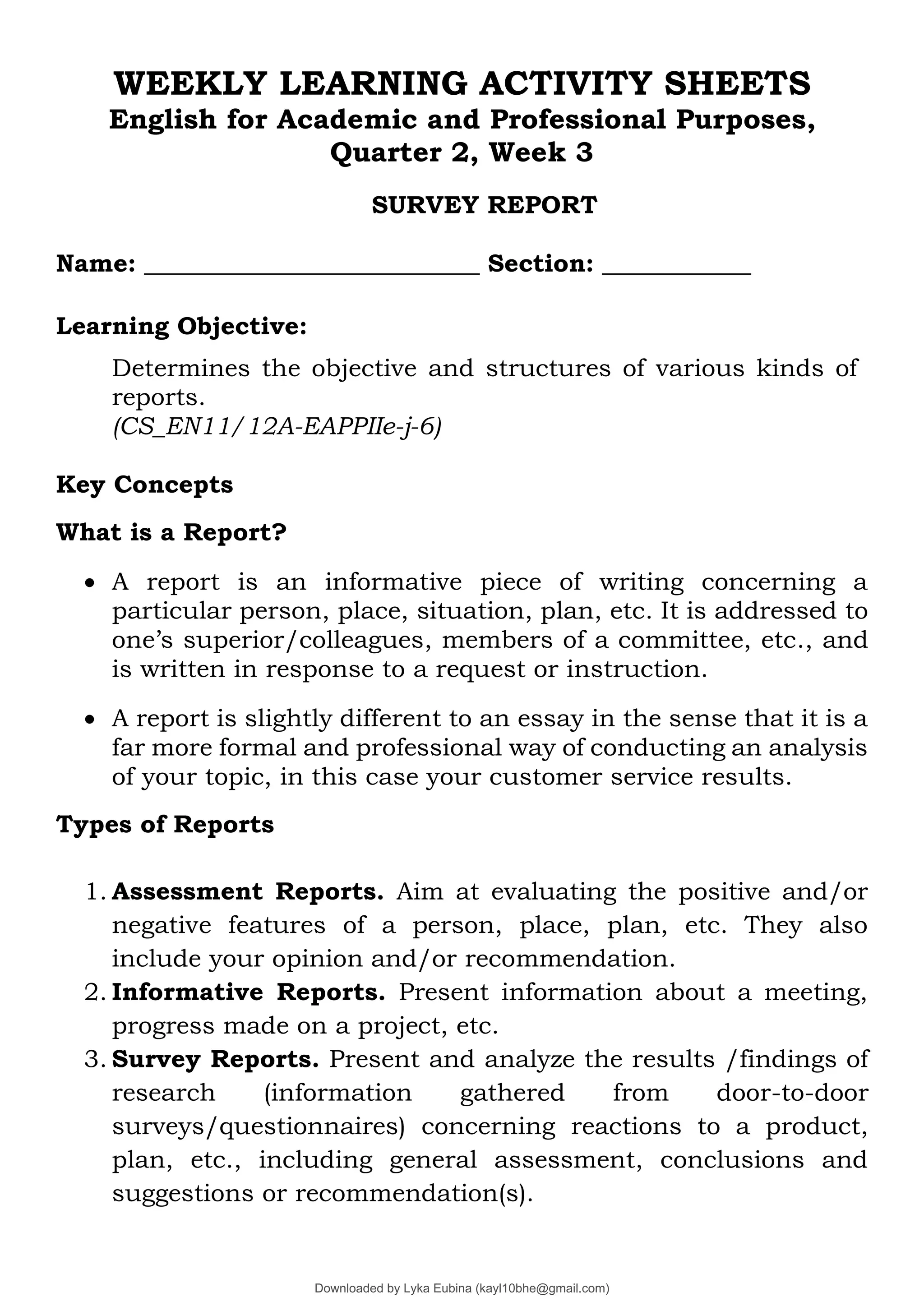 WEEKLY LEARNING ACTIVITY SHEETS
English for Academic and Professional Purposes,
Quarter 2, Week 3
SURVEY REPORT
Name: ___________________________ Section: ____________
Learning Objective:
Determines the objective and structures of various kinds of
reports.
(CS_EN11/12A-EAPPIIe-j-6)
Key Concepts
What is a Report?
• A report is an informative piece of writing concerning a
particular person, place, situation, plan, etc. It is addressed to
one’s superior/colleagues, members of a committee, etc., and
is written in response to a request or instruction.
• A report is slightly different to an essay in the sense that it is a
far more formal and professional way of conducting an analysis
of your topic, in this case your customer service results.
Types of Reports
1. Assessment Reports. Aim at evaluating the positive and/or
negative features of a person, place, plan, etc. They also
include your opinion and/or recommendation.
2. Informative Reports. Present information about a meeting,
progress made on a project, etc.
3. Survey Reports. Present and analyze the results /findings of
research (information gathered from door-to-door
surveys/questionnaires) concerning reactions to a product,
plan, etc., including general assessment, conclusions and
suggestions or recommendation(s).
Downloaded by Lyka Eubina (kayl10bhe@gmail.com)
lOMoARcPSD|29236441
 