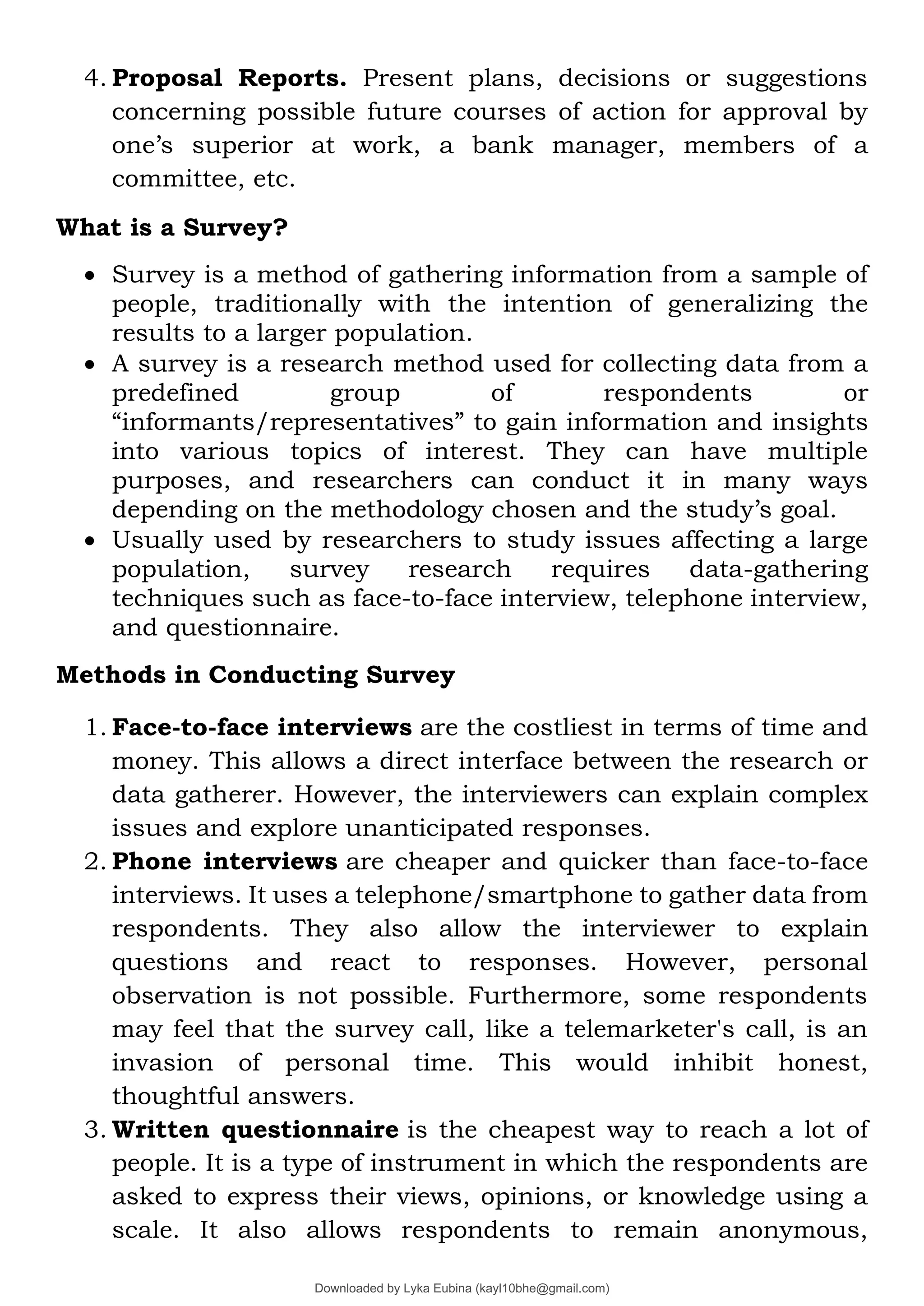 4. Proposal Reports. Present plans, decisions or suggestions
concerning possible future courses of action for approval by
one’s superior at work, a bank manager, members of a
committee, etc.
What is a Survey?
• Survey is a method of gathering information from a sample of
people, traditionally with the intention of generalizing the
results to a larger population.
• A survey is a research method used for collecting data from a
predefined group of respondents or
“informants/representatives” to gain information and insights
into various topics of interest. They can have multiple
purposes, and researchers can conduct it in many ways
depending on the methodology chosen and the study’s goal.
• Usually used by researchers to study issues affecting a large
population, survey research requires data-gathering
techniques such as face-to-face interview, telephone interview,
and questionnaire.
Methods in Conducting Survey
1. Face-to-face interviews are the costliest in terms of time and
money. This allows a direct interface between the research or
data gatherer. However, the interviewers can explain complex
issues and explore unanticipated responses.
2. Phone interviews are cheaper and quicker than face-to-face
interviews. It uses a telephone/smartphone to gather data from
respondents. They also allow the interviewer to explain
questions and react to responses. However, personal
observation is not possible. Furthermore, some respondents
may feel that the survey call, like a telemarketer's call, is an
invasion of personal time. This would inhibit honest,
thoughtful answers.
3. Written questionnaire is the cheapest way to reach a lot of
people. It is a type of instrument in which the respondents are
asked to express their views, opinions, or knowledge using a
scale. It also allows respondents to remain anonymous,
Downloaded by Lyka Eubina (kayl10bhe@gmail.com)
lOMoARcPSD|29236441
 