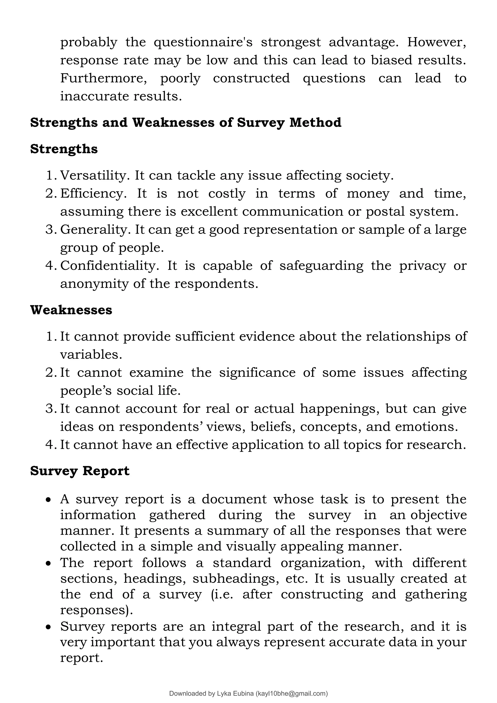 probably the questionnaire's strongest advantage. However,
response rate may be low and this can lead to biased results.
Furthermore, poorly constructed questions can lead to
inaccurate results.
Strengths and Weaknesses of Survey Method
Strengths
1. Versatility. It can tackle any issue affecting society.
2. Efficiency. It is not costly in terms of money and time,
assuming there is excellent communication or postal system.
3. Generality. It can get a good representation or sample of a large
group of people.
4. Confidentiality. It is capable of safeguarding the privacy or
anonymity of the respondents.
Weaknesses
1. It cannot provide sufficient evidence about the relationships of
variables.
2. It cannot examine the significance of some issues affecting
people’s social life.
3. It cannot account for real or actual happenings, but can give
ideas on respondents’ views, beliefs, concepts, and emotions.
4. It cannot have an effective application to all topics for research.
Survey Report
• A survey report is a document whose task is to present the
information gathered during the survey in an objective
manner. It presents a summary of all the responses that were
collected in a simple and visually appealing manner.
• The report follows a standard organization, with different
sections, headings, subheadings, etc. It is usually created at
the end of a survey (i.e. after constructing and gathering
responses).
• Survey reports are an integral part of the research, and it is
very important that you always represent accurate data in your
report.
Downloaded by Lyka Eubina (kayl10bhe@gmail.com)
lOMoARcPSD|29236441
 