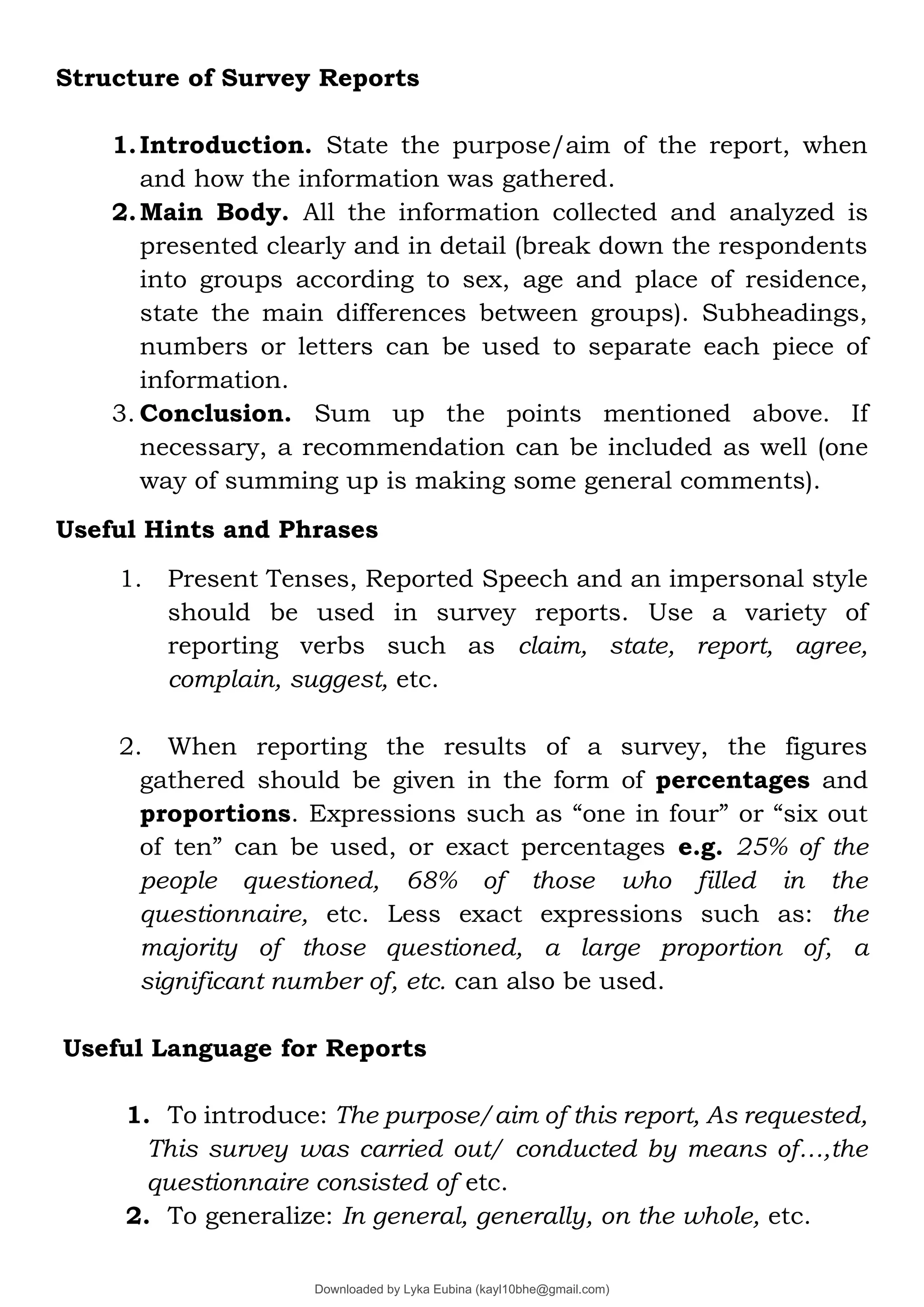 Structure of Survey Reports
1.Introduction. State the purpose/aim of the report, when
and how the information was gathered.
2.Main Body. All the information collected and analyzed is
presented clearly and in detail (break down the respondents
into groups according to sex, age and place of residence,
state the main differences between groups). Subheadings,
numbers or letters can be used to separate each piece of
information.
3. Conclusion. Sum up the points mentioned above. If
necessary, a recommendation can be included as well (one
way of summing up is making some general comments).
Useful Hints and Phrases
1. Present Tenses, Reported Speech and an impersonal style
should be used in survey reports. Use a variety of
reporting verbs such as claim, state, report, agree,
complain, suggest, etc.
2. When reporting the results of a survey, the figures
gathered should be given in the form of percentages and
proportions. Expressions such as “one in four” or “six out
of ten” can be used, or exact percentages e.g. 25% of the
people questioned, 68% of those who filled in the
questionnaire, etc. Less exact expressions such as: the
majority of those questioned, a large proportion of, a
significant number of, etc. can also be used.
Useful Language for Reports
1. To introduce: The purpose/aim of this report, As requested,
This survey was carried out/ conducted by means of…,the
questionnaire consisted of etc.
2. To generalize: In general, generally, on the whole, etc.
Downloaded by Lyka Eubina (kayl10bhe@gmail.com)
lOMoARcPSD|29236441
 