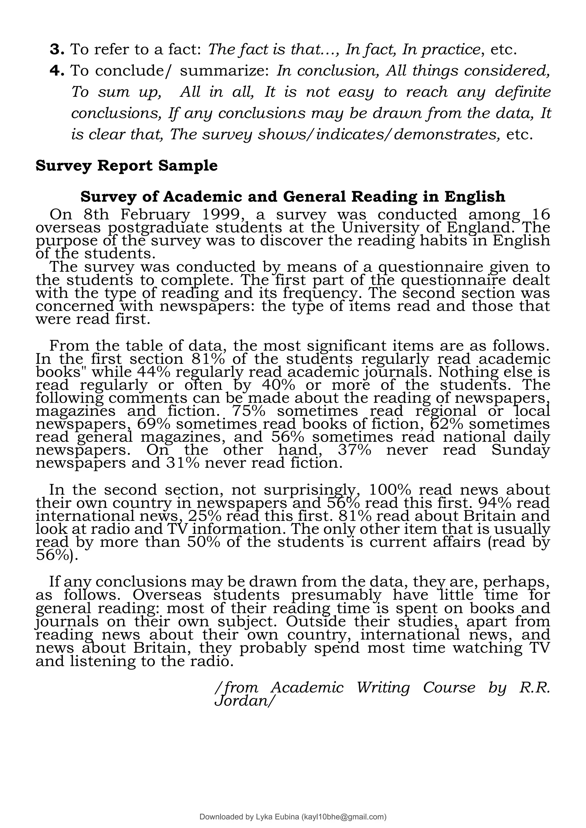 3. To refer to a fact: The fact is that…, In fact, In practice, etc.
4. To conclude/ summarize: In conclusion, All things considered,
To sum up, All in all, It is not easy to reach any definite
conclusions, If any conclusions may be drawn from the data, It
is clear that, The survey shows/indicates/demonstrates, etc.
Survey Report Sample
Survey of Academic and General Reading in English
On 8th February 1999, a survey was conducted among 16
overseas postgraduate students at the University of England. The
purpose of the survey was to discover the reading habits in English
of the students.
The survey was conducted by means of a questionnaire given to
the students to complete. The first part of the questionnaire dealt
with the type of reading and its frequency. The second section was
concerned with newspapers: the type of items read and those that
were read first.
From the table of data, the most significant items are as follows.
In the first section 81% of the students regularly read academic
books" while 44% regularly read academic journals. Nothing else is
read regularly or often by 40% or more of the students. The
following comments can be made about the reading of newspapers,
magazines and fiction. 75% sometimes read regional or local
newspapers, 69% sometimes read books of fiction, 62% sometimes
read general magazines, and 56% sometimes read national daily
newspapers. On the other hand, 37% never read Sunday
newspapers and 31% never read fiction.
In the second section, not surprisingly, 100% read news about
their own country in newspapers and 56% read this first. 94% read
international news, 25% read this first. 81% read about Britain and
look at radio and TV information. The only other item that is usually
read by more than 50% of the students is current affairs (read by
56%).
If any conclusions may be drawn from the data, they are, perhaps,
as follows. Overseas students presumably have little time for
general reading: most of their reading time is spent on books and
journals on their own subject. Outside their studies, apart from
reading news about their own country, international news, and
news about Britain, they probably spend most time watching TV
and listening to the radio.
/from Academic Writing Course by R.R.
Jordan/
Downloaded by Lyka Eubina (kayl10bhe@gmail.com)
lOMoARcPSD|29236441
 