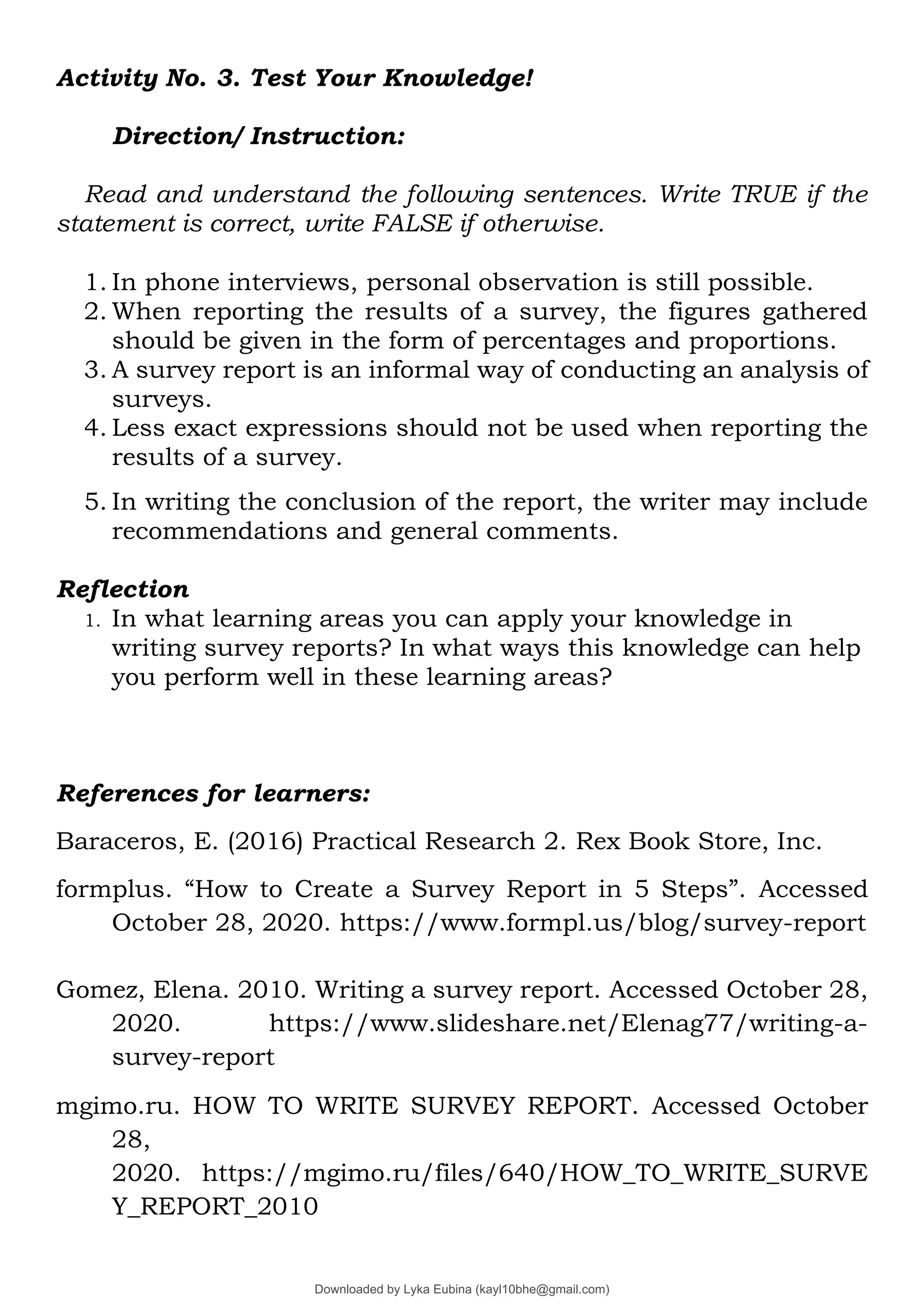 Activity No. 3. Test Your Knowledge!
Direction/ Instruction:
Read and understand the following sentences. Write TRUE if the
statement is correct, write FALSE if otherwise.
1. In phone interviews, personal observation is still possible.
2. When reporting the results of a survey, the figures gathered
should be given in the form of percentages and proportions.
3. A survey report is an informal way of conducting an analysis of
surveys.
4. Less exact expressions should not be used when reporting the
results of a survey.
5. In writing the conclusion of the report, the writer may include
recommendations and general comments.
Reflection
1. In what learning areas you can apply your knowledge in
writing survey reports? In what ways this knowledge can help
you perform well in these learning areas?
References for learners:
Baraceros, E. (2016) Practical Research 2. Rex Book Store, Inc.
formplus. “How to Create a Survey Report in 5 Steps”. Accessed
October 28, 2020. https://www.formpl.us/blog/survey-report
Gomez, Elena. 2010. Writing a survey report. Accessed October 28,
2020. https://www.slideshare.net/Elenag77/writing-a-
survey-report
mgimo.ru. HOW TO WRITE SURVEY REPORT. Accessed October
28,
2020. https://mgimo.ru/files/640/HOW_TO_WRITE_SURVE
Y_REPORT_2010
Downloaded by Lyka Eubina (kayl10bhe@gmail.com)
lOMoARcPSD|29236441
 