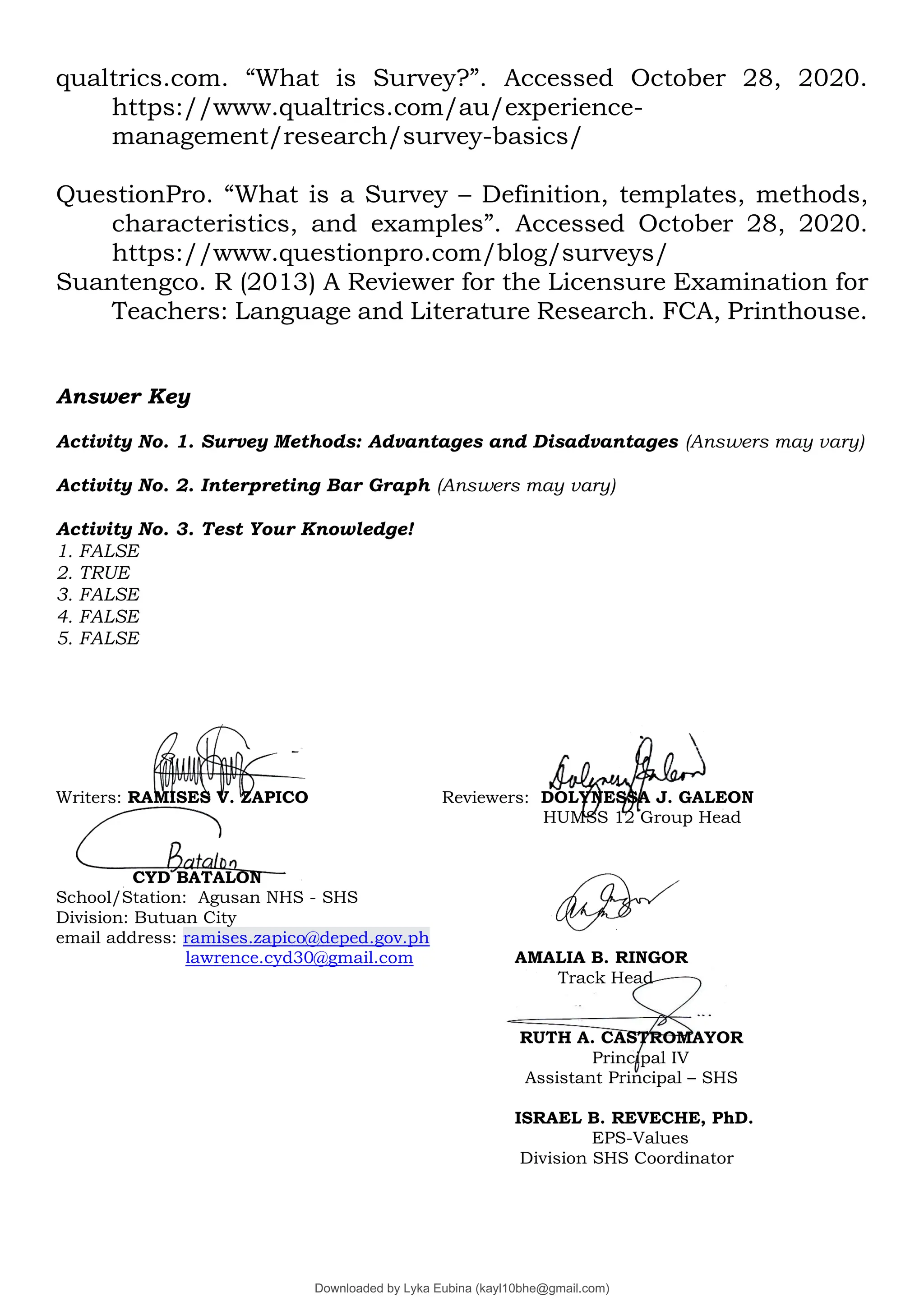 qualtrics.com. “What is Survey?”. Accessed October 28, 2020.
https://www.qualtrics.com/au/experience-
management/research/survey-basics/
QuestionPro. “What is a Survey – Definition, templates, methods,
characteristics, and examples”. Accessed October 28, 2020.
https://www.questionpro.com/blog/surveys/
Suantengco. R (2013) A Reviewer for the Licensure Examination for
Teachers: Language and Literature Research. FCA, Printhouse.
Answer Key
Activity No. 1. Survey Methods: Advantages and Disadvantages (Answers may vary)
Activity No. 2. Interpreting Bar Graph (Answers may vary)
Activity No. 3. Test Your Knowledge!
1. FALSE
2. TRUE
3. FALSE
4. FALSE
5. FALSE
Writers: RAMISES V. ZAPICO Reviewers: DOLYNESSA J. GALEON
HUMSS 12 Group Head
CYD BATALON
School/Station: Agusan NHS - SHS
Division: Butuan City
email address: ramises.zapico@deped.gov.ph
lawrence.cyd30@gmail.com AMALIA B. RINGOR
Track Head
RUTH A. CASTROMAYOR
Principal IV
Assistant Principal – SHS
ISRAEL B. REVECHE, PhD.
EPS-Values
Division SHS Coordinator
Downloaded by Lyka Eubina (kayl10bhe@gmail.com)
lOMoARcPSD|29236441
 