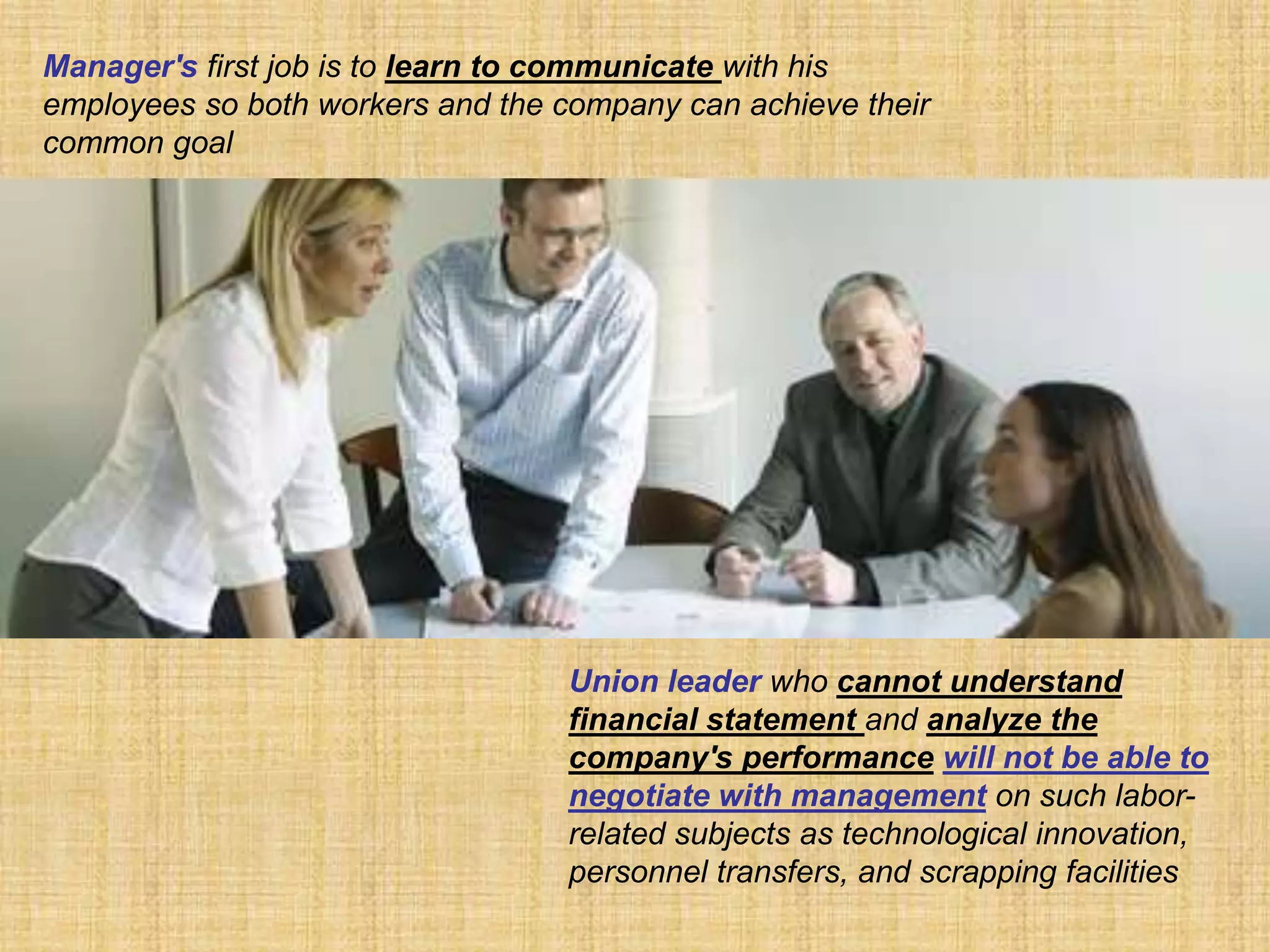 Manager's first job is to learn to communicate with his
employees so both workers and the company can achieve their
common goal




                                  Union leader who cannot understand
                                  financial statement and analyze the
                                  company's performance will not be able to
                                  negotiate with management on such labor-
                                  related subjects as technological innovation,
                                  personnel transfers, and scrapping facilities
 