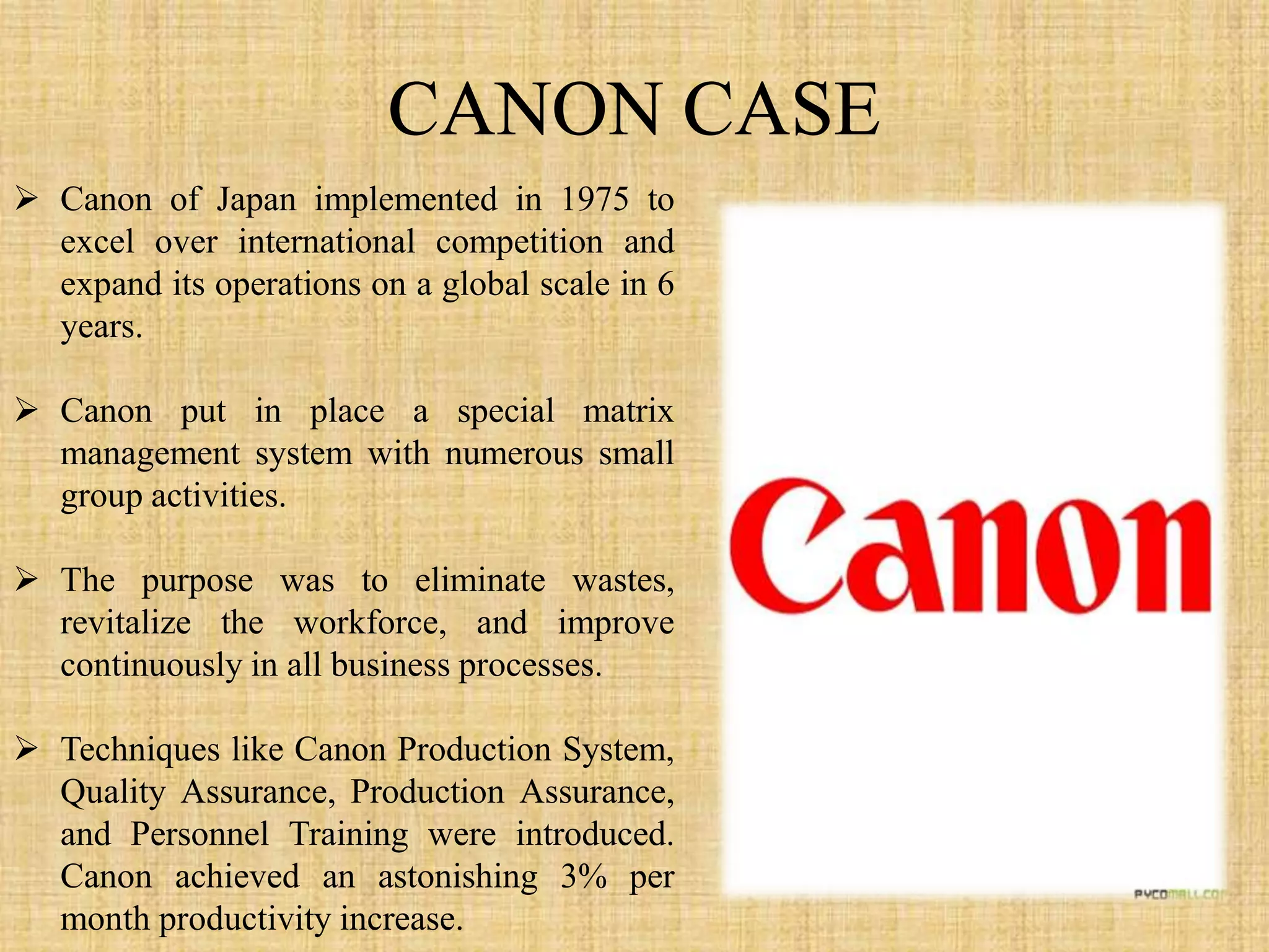  Canon of Japan implemented in 1975 to
  excel over international competition and
  expand its operations on a global scale in 6
  years.

 Canon put in place a special matrix
  management system with numerous small
  group activities.

 The purpose was to eliminate wastes,
  revitalize the workforce, and improve
  continuously in all business processes.

 Techniques like Canon Production System,
  Quality Assurance, Production Assurance,
  and Personnel Training were introduced.
  Canon achieved an astonishing 3% per
  month productivity increase.
 