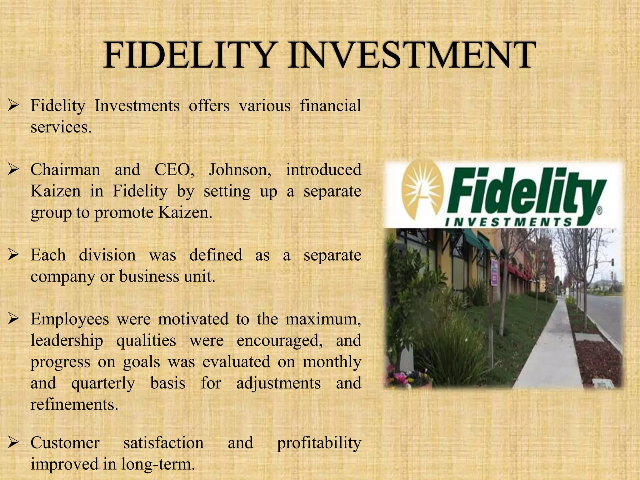  Fidelity Investments offers various financial
  services.

 Chairman and CEO, Johnson, introduced
  Kaizen in Fidelity by setting up a separate
  group to promote Kaizen.

 Each division was defined as a separate
  company or business unit.

 Employees were motivated to the maximum,
  leadership qualities were encouraged, and
  progress on goals was evaluated on monthly
  and quarterly basis for adjustments and
  refinements.

 Customer satisfaction      and   profitability
  improved in long-term.
 