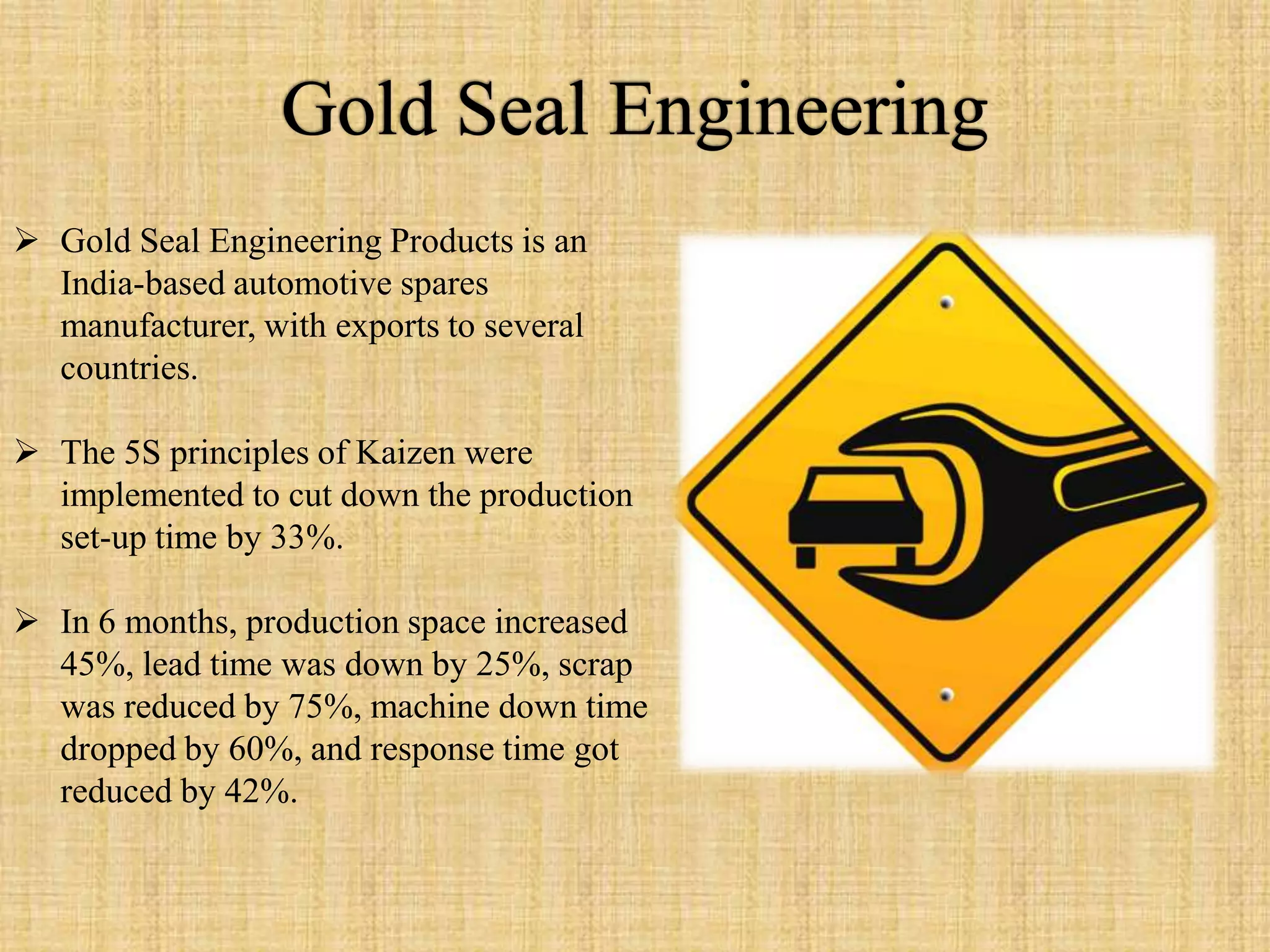  Gold Seal Engineering Products is an
  India-based automotive spares
  manufacturer, with exports to several
  countries.

 The 5S principles of Kaizen were
  implemented to cut down the production
  set-up time by 33%.

 In 6 months, production space increased
  45%, lead time was down by 25%, scrap
  was reduced by 75%, machine down time
  dropped by 60%, and response time got
  reduced by 42%.
 