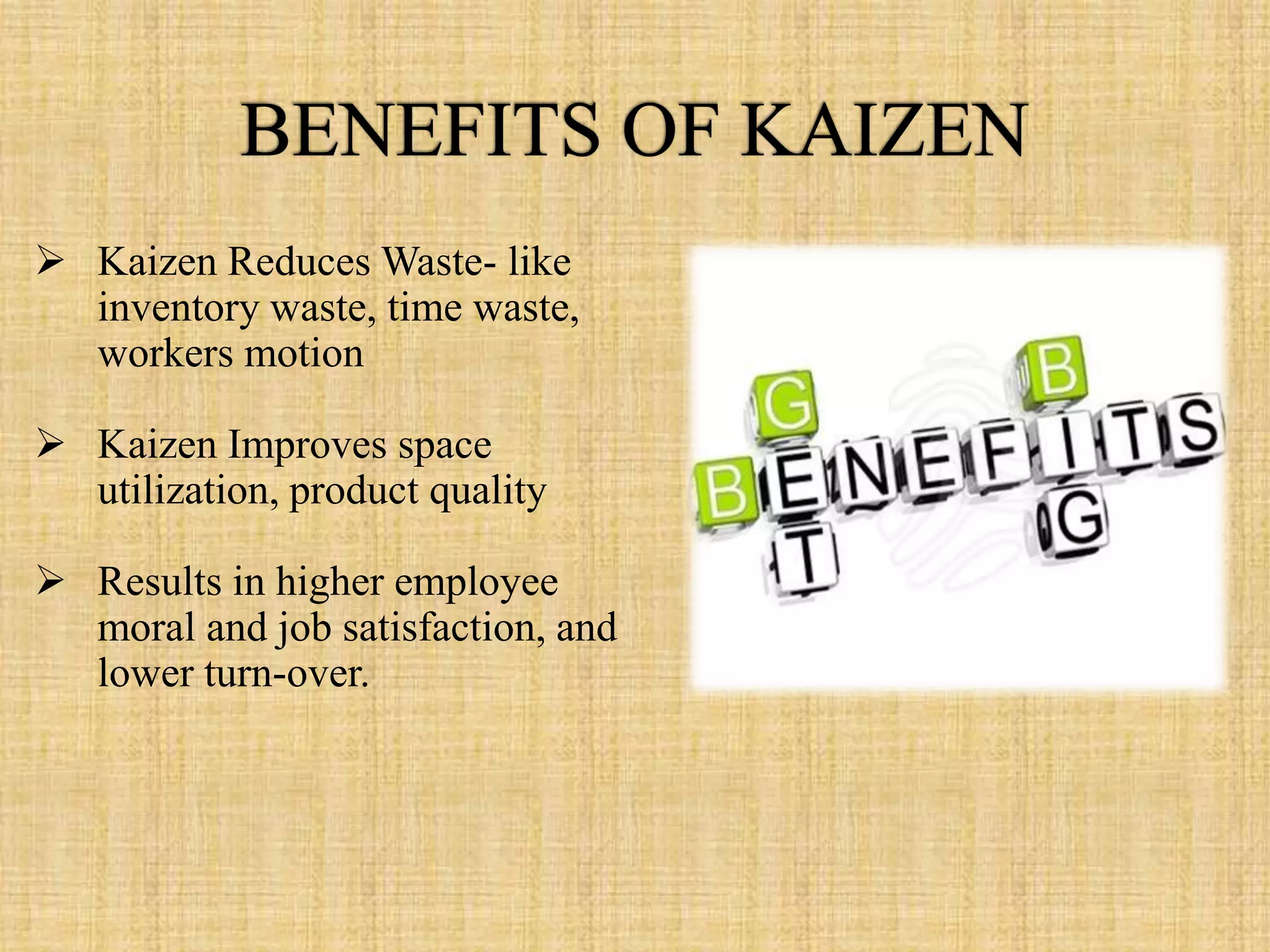  Kaizen Reduces Waste- like
  inventory waste, time waste,
  workers motion

 Kaizen Improves space
  utilization, product quality

 Results in higher employee
  moral and job satisfaction, and
  lower turn-over.
 