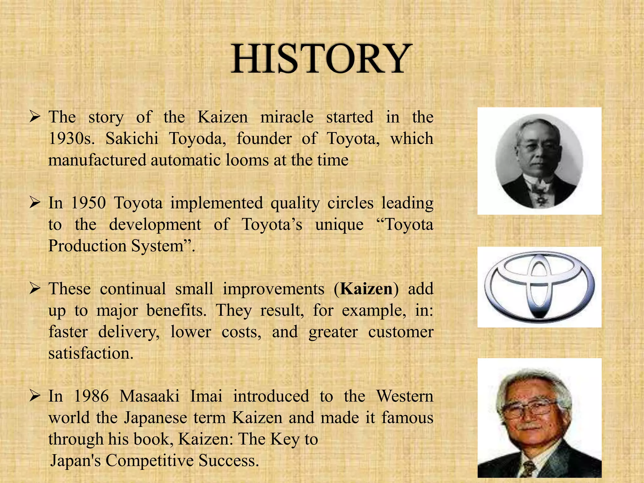  The story of the Kaizen miracle started in the
  1930s. Sakichi Toyoda, founder of Toyota, which
  manufactured automatic looms at the time

 In 1950 Toyota implemented quality circles leading
  to the development of Toyota’s unique “Toyota
  Production System”.

 These continual small improvements (Kaizen) add
  up to major benefits. They result, for example, in:
  faster delivery, lower costs, and greater customer
  satisfaction.

 In 1986 Masaaki Imai introduced to the Western
  world the Japanese term Kaizen and made it famous
  through his book, Kaizen: The Key to
  Japan's Competitive Success.
 