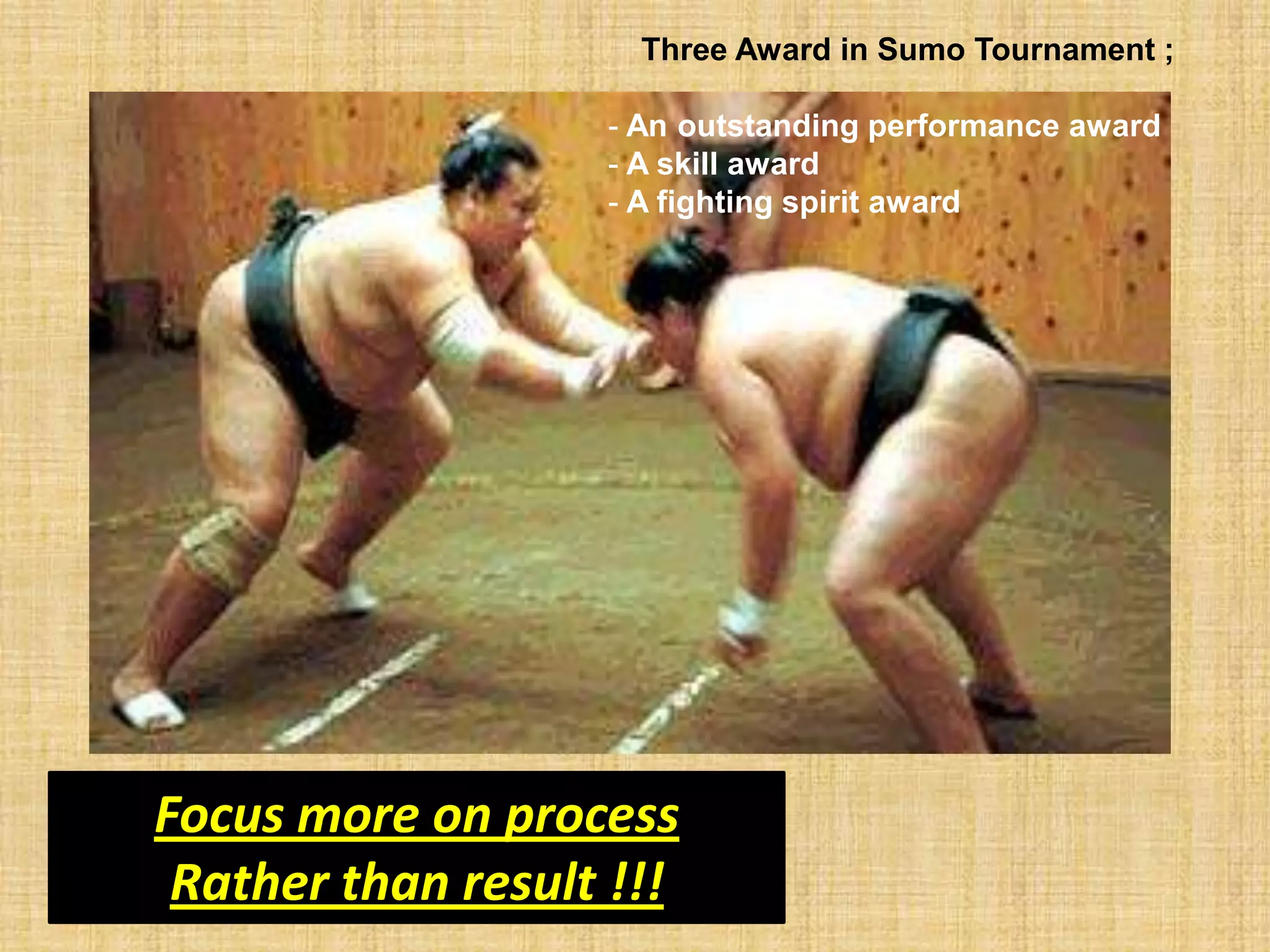 Three Award in Sumo Tournament ;

                   - An outstanding performance award
                   - A skill award
                   - A fighting spirit award




Focus more on process
 Rather than result !!!
 