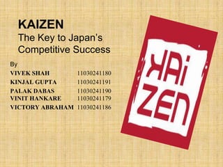 KAIZEN
 The Key to Japan’s
 Competitive Success
By
VIVEK SHAH        11030241180
KINJAL GUPTA      11030241191
PALAK DABAS       11030241190
VINIT HANKARE     11030241179
VICTORY ABRAHAM   11030241186
 