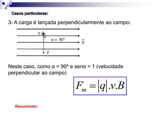 3- A carga é lançada perpendicularmente ao campo:

Neste caso, como α = 90º e senα = 1 (velocidade
perpendicular ao campo)

Fm  q .v.B
Resumindo:

 