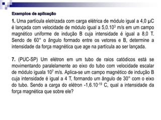 1. Uma partícula eletrizada com carga elétrica de módulo igual a 4,0 µC
é lançada com velocidade de módulo igual a 5,0.103 m/s em um campo
magnético uniforme de indução B cuja intensidade é igual a 8,0 T.
Sendo de 60° o ângulo formado entre os vetores e B, determine a
intensidade da força magnética que age na partícula ao ser lançada.
7. (PUC-SP) Um elétron em um tubo de raios catódicos está se
movimentando paralelamente ao eixo do tubo com velocidade escalar
de módulo iguala 107 m/s. Aplica-se um campo magnético de indução B
cuja intensidade é igual a 4 T, formando um ângulo de 30° com o eixo
do tubo. Sendo a carga do elétron -1,6.10-19 C, qual a intensidade da
força magnética que sobre ele?

 