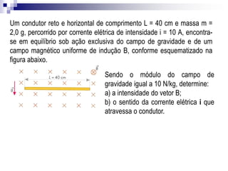 Um condutor reto e horizontal de comprimento L = 40 cm e massa m =
2,0 g, percorrido por corrente elétrica de intensidade i = 10 A, encontrase em equilíbrio sob ação exclusiva do campo de gravidade e de um
campo magnético uniforme de indução B, conforme esquematizado na
figura abaixo.
Sendo o módulo do campo de
gravidade igual a 10 N/kg, determine:
a) a intensidade do vetor B;
b) o sentido da corrente elétrica i que
atravessa o condutor.

 