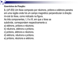 3. (UF-ES) Um feixe composto por nêutrons, prótons e elétrons penetra
em uma região onde há um campo magnético perpendicular à direção
ini-cial do feixe, como indicado na figura.
As três componentes, I, II e III, em que o feixe se
subdivide, correspondem respectivamente a:
a) elétrons, prótons e nêutrons.
b) nêutrons, elétrons e prótons.
c) prótons, elétrons e nêutrons.
d) elétrons, nêutrons e prótons.
e) prótons, nêutrons e elétrons.

 