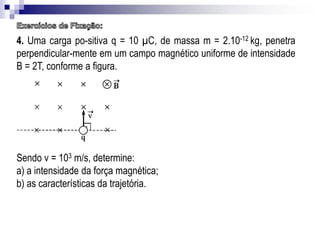 4. Uma carga po-sitiva q = 10 µC, de massa m = 2.10-12 kg, penetra
perpendicular-mente em um campo magnético uniforme de intensidade
B = 2T, conforme a figura.

Sendo v = 103 m/s, determine:
a) a intensidade da força magnética;
b) as características da trajetória.

 