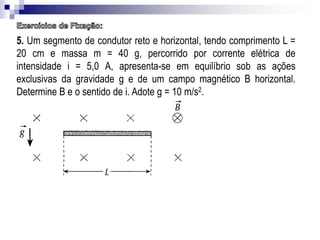 5. Um segmento de condutor reto e horizontal, tendo comprimento L =
20 cm e massa m = 40 g, percorrido por corrente elétrica de
intensidade i = 5,0 A, apresenta-se em equilíbrio sob as ações
exclusivas da gravidade g e de um campo magnético B horizontal.
Determine B e o sentido de i. Adote g = 10 m/s2.

 
