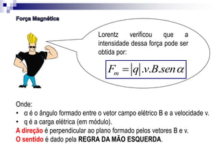 Lorentz
verificou
que
a
intensidade dessa força pode ser
obtida por:

Fm  q .v.B.sen
Onde:
• α é o ângulo formado entre o vetor campo elétrico B e a velocidade v.
• q é a carga elétrica (em módulo).
A direção é perpendicular ao plano formado pelos vetores B e v.
O sentido é dado pela REGRA DA MÃO ESQUERDA.

 