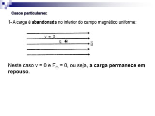 1- A carga é abandonada no interior do campo magnético uniforme:

Neste caso v = 0 e Fm = 0, ou seja, a carga permanece em
repouso.

 