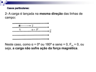 2- A carga é lançada na mesma direção das linhas de
campo:

Neste caso, como α = 0º ou 180º e senα = 0, Fm = 0, ou
seja, a carga não sofre ação da força magnética.

 
