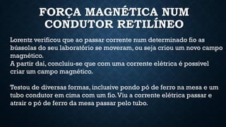 FORÇA MAGNÉTICA NUM
CONDUTOR RETILÍNEO
Lorentz verificou que ao passar corrente num determinado fio as
bússolas do seu laboratório se moveram, ou seja criou um novo campo
magnético.
A partir daí, concluiu-se que com uma corrente elétrica é possivel
criar um campo magnético.
Testou de diversas formas, inclusive pondo pó de ferro na mesa e um
tubo condutor em cima com um fio.Viu a corrente elétrica passar e
atrair o pó de ferro da mesa passar pelo tubo.
 