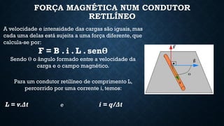 FORÇA MAGNÉTICA NUM CONDUTOR
RETILÍNEO
A velocidade e intensidade das cargas são iguais, mas
cada uma delas está sujeita a uma força diferente, que
calcula-se por:
F = B . i . L . senӨ
Sendo Ө o ângulo formado entre a velocidade da
carga e o campo magnético.
Para um condutor retilíneo de comprimento L,
percorrido por uma corrente i, temos:
L = v.Δt e i = q/Δt
 