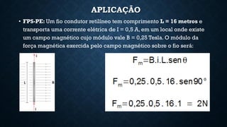 APLICAÇÃO
• FPS-PE: Um fio condutor retilíneo tem comprimento L = 16 metros e
transporta uma corrente elétrica de I = 0,5 A, em um local onde existe
um campo magnético cujo módulo vale B = 0,25 Tesla. O módulo da
força magnética exercida pelo campo magnético sobre o fio será:
 