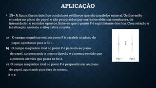APLICAÇÃO
• 15- A figura ilustra dois fios condutores retilíneos que são paralelos entre si. Os fios estão
situados no plano do papel e são percorridos por correntes elétricas constantes, de
intensidade i e sentidos opostos. Sabe-se que o ponto P é eqüidistante dos fios. Com relação a
tal situação, assinale a alternativa correta.
a) O campo magnético total no ponto P é paralelo ao plano do
papel, apontando para o fio 1.
b) O campo magnético total no ponto P é paralelo ao plano
do papel, apresentando a mesma direção e o mesmo sentido que
a corrente elétrica que passa no fio 2.
c) O campo magnético total no ponto P é perpendicular ao plano
do papel, apontando para fora do mesmo.
R = c
 