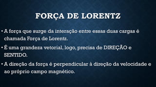 FORÇA DE LORENTZ
• A força que surge da interação entre essas duas cargas é
chamada Força de Lorentz.
• É uma grandeza vetorial, logo, precisa de DIREÇÃO e
SENTIDO.
• A direção da força é perpendicular à direção da velocidade e
ao próprio campo magnético.
 