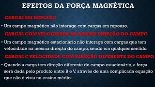 EFEITOS DA FORÇA MAGNÉTICA
CARGAS EM REPOUSO
• Um campo magnético não interage com cargas em repouso.
CARGAS COM VELOCIDADE NA MESMA DIREÇÃO DO CAMPO
• Um campo magnético estacionário não interage com cargas que tem
velocidade na mesma direção do campo, sendo em qualquer sentido.
CARGAS C VELOCIDADE COM DIREÇÃO DIFERENTE DO CAMPO
• Quando a carga tem direção diferente do campo estacionário, a força
será dada pelo produto entre B e V, através de uma complicada equação
que não é vista no ensino médio.
 