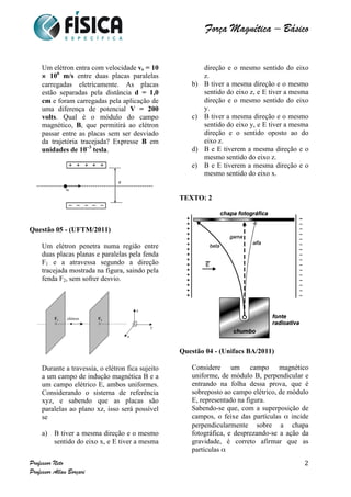  	
  	
  	
  	
  	
  	
  	
  	
  	
  	
  	
  	
  	
  	
  	
  	
  	
  	
  	
  	
  	
  	
  	
  	
  	
  	
  	
  	
  	
  	
  	
  	
  	
  	
  	
  	
  	
  	
  	
  	
  	
  	
  	
  	
  	
  	
  	
  	
  	
  	
  	
  	
  	
  	
  	
  	
  	
  	
  	
  	
  	
  	
  	
  	
  	
  	
  	
  	
  	
  	
  	
  	
  	
  	
  	
  	
  	
  	
  	
  	
  	
  	
  	
  	
  	
  	
  	
  	
  	
  	
   	
   	
   	
   	
  
Força Magnética – Básico
	
  
	
  
Professor Neto
Professor Allan Borçari
2
Um elétron entra com velocidade ve = 10
× 106
m/s entre duas placas paralelas
carregadas eletricamente. As placas
estão separadas pela distância d = 1,0
cm e foram carregadas pela aplicação de
uma diferença de potencial V = 200
volts. Qual é o módulo do campo
magnético, B, que permitirá ao elétron
passar entre as placas sem ser desviado
da trajetória tracejada? Expresse B em
unidades de 10–3
tesla.
Questão 05 - (UFTM/2011)
Um elétron penetra numa região entre
duas placas planas e paralelas pela fenda
F1 e a atravessa segundo a direção
tracejada mostrada na figura, saindo pela
fenda F2, sem sofrer desvio.
Durante a travessia, o elétron fica sujeito
a um campo de indução magnética B e a
um campo elétrico E, ambos uniformes.
Considerando o sistema de referência
xyz, e sabendo que as placas são
paralelas ao plano xz, isso será possível
se
a) B tiver a mesma direção e o mesmo
sentido do eixo x, e E tiver a mesma
direção e o mesmo sentido do eixo
z.
b) B tiver a mesma direção e o mesmo
sentido do eixo z, e E tiver a mesma
direção e o mesmo sentido do eixo
y.
c) B tiver a mesma direção e o mesmo
sentido do eixo y, e E tiver a mesma
direção e o sentido oposto ao do
eixo z.
d) B e E tiverem a mesma direção e o
mesmo sentido do eixo z.
e) B e E tiverem a mesma direção e o
mesmo sentido do eixo x.
TEXTO: 2
Questão 04 - (Unifacs BA/2011)
Considere um campo magnético
uniforme, de módulo B, perpendicular e
entrando na folha dessa prova, que é
sobreposto ao campo elétrico, de módulo
E, representado na figura.
Sabendo-se que, com a superposição de
campos, o feixe das partículas α incide
perpendicularmente sobre a chapa
fotográfica, e desprezando-se a ação da
gravidade, é correto afirmar que as
partículas α
 