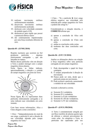  	
  	
  	
  	
  	
  	
  	
  	
  	
  	
  	
  	
  	
  	
  	
  	
  	
  	
  	
  	
  	
  	
  	
  	
  	
  	
  	
  	
  	
  	
  	
  	
  	
  	
  	
  	
  	
  	
  	
  	
  	
  	
  	
  	
  	
  	
  	
  	
  	
  	
  	
  	
  	
  	
  	
  	
  	
  	
  	
  	
  	
  	
  	
  	
  	
  	
  	
  	
  	
  	
  	
  	
  	
  	
  	
  	
  	
  	
  	
  	
  	
  	
  	
  	
  	
  	
  	
  	
  	
  	
   	
   	
   	
   	
  
Força Magnética – Básico
	
  
	
  
Professor Neto
Professor Allan Borçari
3
01. realizam movimento retilíneo
uniformemente retardado.
02. descrevem movimento retilíneo
uniformemente acelerado.
03. deslocam com velocidade constante
de módulo igual a E/B.
04. deslocam-se para região que possui
o potencial elétrico maior.
05. são continuamente impulsionadas
por uma força resultante diferente de
zero.
Questão 05 - (UFMG/2010)
Reações nucleares que ocorrem no Sol
produzem partículas – algumas
eletricamente carregadas –, que são
lançadas no espaço.
Muitas dessas partículas vêm em direção
à Terra e podem interagir com o campo
magnético desse planeta.
Nesta figura, as linhas indicam,
aproximadamente, a direção e o sentido
do campo magnético em torno da Terra:
Nessa figura, K e L representam duas
partículas eletricamente carregadas e as
setas indicam suas velocidades em certo
instante.
Com base nessas informações, Alice e
Clara chegam a estas conclusões:
• Alice - “Independentemente do sinal da
sua carga, a partícula L terá a direção de
sua velocidade alterada pelo campo
magnético da Terra.”
• Clara - “Se a partícula K tiver carga
elétrica negativa, sua velocidade será
reduzida pelo campo magnético da Terra
e poderá não atingi-la.”
Considerando-se a situação descrita, é
CORRETO afirmar que
a) apenas a conclusão de Alice está
certa.
b) apenas a conclusão de Clara está
certa.
c) ambas as conclusões estão certas.
d) nenhuma das duas conclusões está
certa.
Questão 06 - (UFC CE/2010)
Analise as afirmações abaixo em relação
à força magnética sobre uma partícula
carregada em um campo magnético.
I. Pode desempenhar o papel de força
centrípeta.
II. É sempre perpendicular à direção de
movimento.
III. Nunca pode ser nula, desde que a
partícula esteja em movimento.
IV. Pode acelerar a partícula, aumentando
o módulo de sua velocidade.
Assinale a alternativa correta.
a) Somente II é verdadeira.
b) Somente IV é verdadeira.
c) Somente I e II são verdadeiras.
d) Somente II e III são verdadeiras.
e) Somente I e IV são verdadeiras.
Questão 07 - (UFCG PB/2010)
A Terra é constantemente atingida por
um fluxo rarefeito de plasma quente (gás
de elétrons e cátions) provenientes do
vento solar. Ao atingirem a Terra, as
partículas são capturadas pelo seu
 