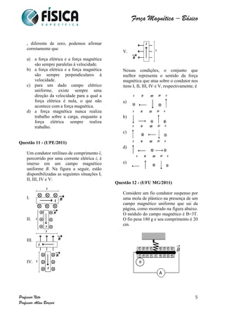  	
  	
  	
  	
  	
  	
  	
  	
  	
  	
  	
  	
  	
  	
  	
  	
  	
  	
  	
  	
  	
  	
  	
  	
  	
  	
  	
  	
  	
  	
  	
  	
  	
  	
  	
  	
  	
  	
  	
  	
  	
  	
  	
  	
  	
  	
  	
  	
  	
  	
  	
  	
  	
  	
  	
  	
  	
  	
  	
  	
  	
  	
  	
  	
  	
  	
  	
  	
  	
  	
  	
  	
  	
  	
  	
  	
  	
  	
  	
  	
  	
  	
  	
  	
  	
  	
  	
  	
  	
  	
   	
   	
   	
   	
  
Força Magnética – Básico
	
  
	
  
Professor Neto
Professor Allan Borçari
5
, diferente de zero, podemos afirmar
corretamente que
a) a força elétrica e a força magnética
são sempre paralelas à velocidade.
b) a força elétrica e a força magnética
são sempre perpendiculares à
velocidade.
c) para um dado campo elétrico
uniforme, existe sempre uma
direção da velocidade para a qual a
força elétrica é nula, o que não
acontece com a força magnética.
d) a força magnética nunca realiza
trabalho sobre a carga, enquanto a
força elétrica sempre realiza
trabalho.
Questão 11 - (UPE/2011)
Um condutor retilíneo de comprimento l,
percorrido por uma corrente elétrica i, é
imerso em um campo magnético
uniforme B. Na figura a seguir, estão
disponibilizadas as seguintes situações I,
II, III, IV e V:
I.
II.
III.
IV.
V.
Nessas condições, o conjunto que
melhor representa o sentido da força
magnética que atua sobre o condutor nos
itens I, II, III, IV e V, respectivamente, é
a)
b)
c)
d)
e)
Questão 12 - (UFU MG/2011)
Considere um fio condutor suspenso por
uma mola de plástico na presença de um
campo magnético uniforme que sai da
página, como mostrado na figura abaixo.
O módulo do campo magnético é B=3T.
O fio pesa 180 g e seu comprimento é 20
cm.
 