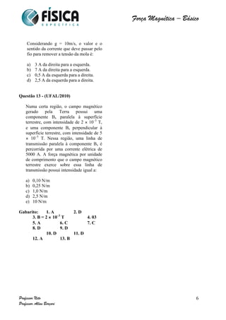  	
  	
  	
  	
  	
  	
  	
  	
  	
  	
  	
  	
  	
  	
  	
  	
  	
  	
  	
  	
  	
  	
  	
  	
  	
  	
  	
  	
  	
  	
  	
  	
  	
  	
  	
  	
  	
  	
  	
  	
  	
  	
  	
  	
  	
  	
  	
  	
  	
  	
  	
  	
  	
  	
  	
  	
  	
  	
  	
  	
  	
  	
  	
  	
  	
  	
  	
  	
  	
  	
  	
  	
  	
  	
  	
  	
  	
  	
  	
  	
  	
  	
  	
  	
  	
  	
  	
  	
  	
  	
   	
   	
   	
   	
  
Força Magnética – Básico
	
  
	
  
Professor Neto
Professor Allan Borçari
6
Considerando g = 10m/s, o valor e o
sentido da corrente que deve passar pelo
fio para remover a tensão da mola é:
a) 3 A da direita para a esquerda.
b) 7 A da direita para a esquerda.
c) 0,5 A da esquerda para a direita.
d) 2,5 A da esquerda para a direita.
Questão 13 - (UFAL/2010)
Numa certa região, o campo magnético
gerado pela Terra possui uma
componente Bx paralela à superfície
terrestre, com intensidade de 2 × 10–5
T,
e uma componente Bz perpendicular à
superfície terrestre, com intensidade de 5
× 10–5
T. Nessa região, uma linha de
transmissão paralela à componente Bx é
percorrida por uma corrente elétrica de
5000 A. A força magnética por unidade
de comprimento que o campo magnético
terrestre exerce sobre essa linha de
transmissão possui intensidade igual a:
a) 0,10 N/m
b) 0,25 N/m
c) 1,0 N/m
d) 2,5 N/m
e) 10 N/m
Gabarito: 1. A 2. D
3. B = 2 × 10–3
T 4. 03
5. A 6. C 7. C
8. D 9. D
10. D 11. D
12. A 13. B
 