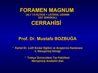 FORAMEN MAGNUMFORAMEN MAGNUM
(ALT 1/3 KLİVUS + LATERAL UZANIM(ALT 1/3 KLİVUS + LATERAL UZANIM
ÜST SERVİKAL)ÜST SERVİKAL)
CERRAHİSİCERRAHİSİ
Prof. Dr. Mustafa BOZBUĞAProf. Dr. Mustafa BOZBUĞA
* Kartal Dr. Lütfi Kırdar Eğitim ve Araştırma Hastanesi* Kartal Dr. Lütfi Kırdar Eğitim ve Araştırma Hastanesi
2. Nöroşirürji Kliniği2. Nöroşirürji Kliniği
* Trakya Üniversitesi Tıp Fakültesi* Trakya Üniversitesi Tıp Fakültesi
Nöroşirürji Anabilim DalıNöroşirürji Anabilim Dalı
 