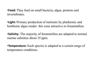 •Food: They feed on small bacteria, algae, protests and
invertebrates.
•Light: Primary production of nutrients by planktonic and
benthonic algae render this zone attractive to foraminifera.
•Salinity: The majority of foraminifera are adapted to normal
marine salinities about 35 ppm.
•Temperature: Each species is adapted to a certain range of
temperature conditions.
 