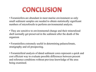 • Foraminifera are abundant in most marine environment so only
small sediment samples are needed to obtain statistically significant
numbers of microfossils to perform environmental analysis.
• They are sensitive to environmental change and their mineralized
shell normally get preserved in the sediment after the death of the
organism
• Foraminifera extremely useful in determining palaeoclimate,
stratigraphy and oil prospecting.
• Foraminiferal analysis of dated sediment cores represent a quick and
cost efficient way to evaluate possible differences between present
and reference conditions without previous knowledge of the area
being examined.
 
