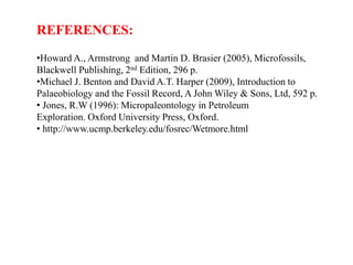 REFERENCES:
•Howard A., Armstrong and Martin D. Brasier (2005), Microfossils,
Blackwell Publishing, 2nd Edition, 296 p.
•Michael J. Benton and David A.T. Harper (2009), Introduction to
Palaeobiology and the Fossil Record, A John Wiley & Sons, Ltd, 592 p.
• Jones, R.W (1996): Micropaleontology in Petroleum
Exploration. Oxford University Press, Oxford.
• http://www.ucmp.berkeley.edu/fosrec/Wetmore.html
 