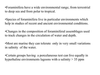 •Foraminifera have a wide environmental range, from terrestrial
to deep sea and from polar to tropical.
•Species of foraminifera live in particular environments which
help in studies of recent and ancient environmental conditions.
•Changes in the composition of foraminiferal assemblages used
to track changes in the circulation of water and depth.
•Most are marine they can tolerate only in very small variations
in salinity of the water.
•Certain groups having a porcelaneous test can live equally in
hyperhaline environments lagoons with a salinity > 35 ppm
 