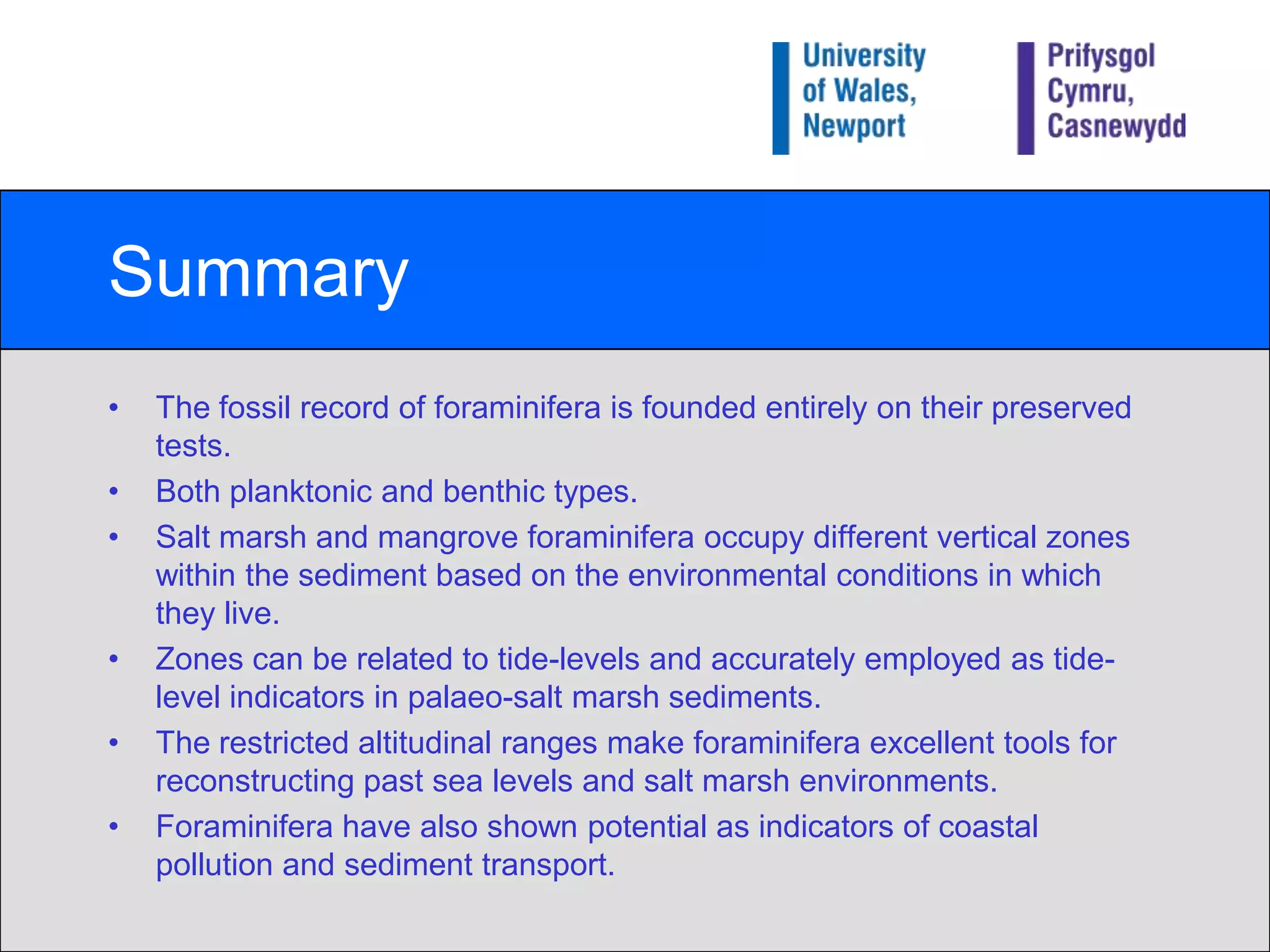 SummaryThe fossil record of foraminifera is founded entirely on their preserved tests.Both planktonic and benthic types.Salt marsh and mangrove foraminifera occupy different vertical zones within the sediment based on the environmental conditions in which they live.Zones can be related to tide-levels and accurately employed as tide-level indicators in palaeo-salt marsh sediments.The restricted altitudinal ranges make foraminifera excellent tools for reconstructing past sea levels and salt marsh environments.Foraminifera have also shown potential as indicators of coastal pollution and sediment transport.