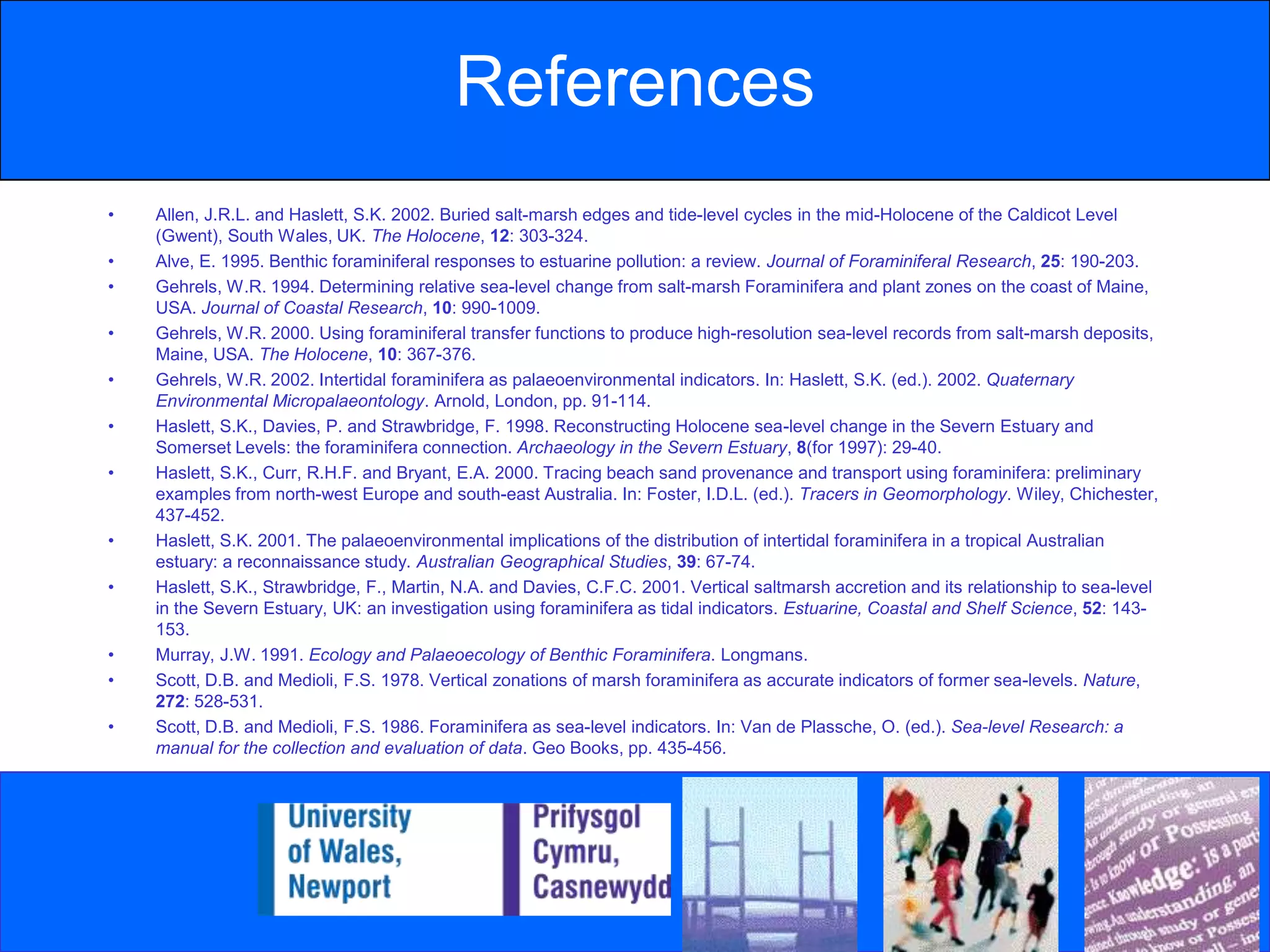 ReferencesAllen, J.R.L. and Haslett, S.K. 2002. Buried salt-marsh edges and tide-level cycles in the mid-Holocene of the Caldicot Level (Gwent), South Wales, UK. The Holocene, 12: 303-324.Alve, E. 1995. Benthic foraminiferal responses to estuarine pollution: a review. Journal of Foraminiferal Research, 25: 190-203.Gehrels, W.R. 1994. Determining relative sea-level change from salt-marsh Foraminifera and plant zones on the coast of Maine, USA. Journal of Coastal Research, 10: 990-1009.Gehrels, W.R. 2000. Using foraminiferal transfer functions to produce high-resolution sea-level records from salt-marsh deposits, Maine, USA. The Holocene, 10: 367-376.Gehrels, W.R. 2002. Intertidal foraminifera as palaeoenvironmental indicators. In: Haslett, S.K. (ed.). 2002. Quaternary Environmental Micropalaeontology. Arnold, London, pp. 91-114.Haslett, S.K., Davies, P. and Strawbridge, F. 1998. Reconstructing Holocene sea-level change in the Severn Estuary and Somerset Levels: the foraminifera connection. Archaeology in the Severn Estuary, 8(for 1997): 29-40.Haslett, S.K., Curr, R.H.F. and Bryant, E.A. 2000. Tracing beach sand provenance and transport using foraminifera: preliminary examples from north-west Europe and south-east Australia. In: Foster, I.D.L. (ed.). Tracers in Geomorphology. Wiley, Chichester, 437-452.Haslett, S.K. 2001. The palaeoenvironmental implications of the distribution of intertidal foraminifera in a tropical Australian estuary: a reconnaissance study. Australian Geographical Studies, 39: 67-74.Haslett, S.K., Strawbridge, F., Martin, N.A. and Davies, C.F.C. 2001. Vertical saltmarsh accretion and its relationship to sea-level in the Severn Estuary, UK: an investigation using foraminifera as tidal indicators. Estuarine, Coastal and Shelf Science, 52: 143-153.Murray, J.W. 1991. Ecology and Palaeoecology of Benthic Foraminifera. Longmans.Scott, D.B. and Medioli, F.S. 1978. Vertical zonations of marsh foraminifera as accurate indicators of former sea-levels. Nature, 272: 528-531.Scott, D.B. and Medioli, F.S. 1986. Foraminifera as sea-level indicators. In: Van de Plassche, O. (ed.). Sea-level Research: a manual for the collection and evaluation of data. Geo Books, pp. 435-456.