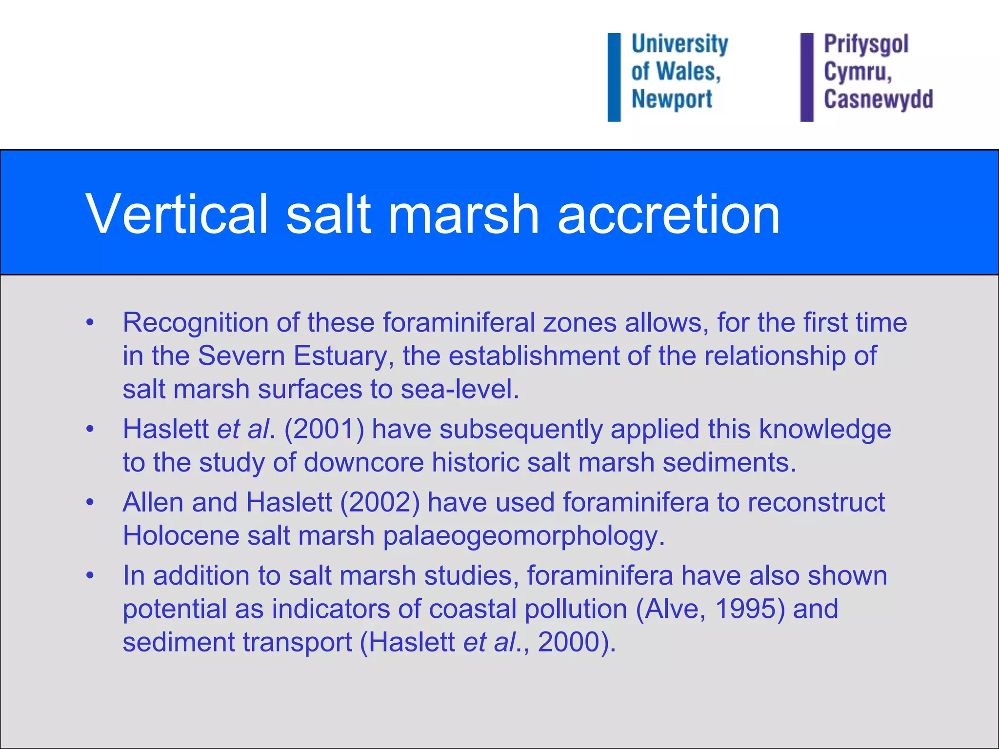 Vertical salt marsh accretionRecognition of these foraminiferal zones allows, for the first time in the Severn Estuary, the establishment of the relationship of salt marsh surfaces to sea-level.Haslett et al. (2001) have subsequently applied this knowledge to the study of downcore historic salt marsh sediments.Allen and Haslett (2002) have used foraminifera to reconstruct Holocene salt marsh palaeogeomorphology.In addition to salt marsh studies, foraminifera have also shown potential as indicators of coastal pollution (Alve, 1995) and sediment transport (Haslett et al., 2000).