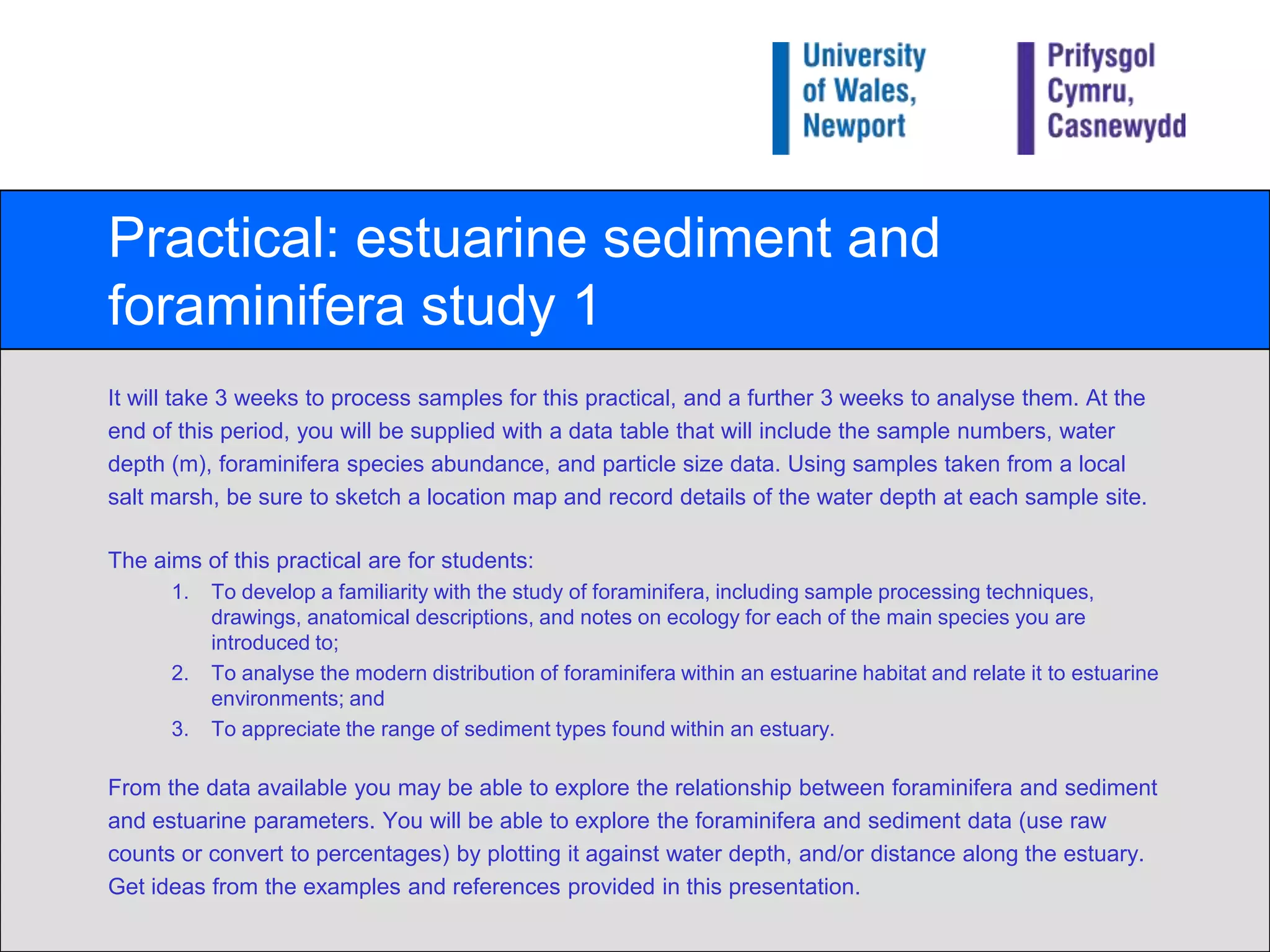 Practical: estuarine sediment and foraminifera study 1It will take 3 weeks to process samples for this practical, and a further 3 weeks to analyse them. At the end of this period, you will be supplied with a data tablethat will include the sample numbers, water depth (m), foraminifera species abundance, and particle size data. Using samples taken from a local salt marsh, be sure to sketch a location map and record details of the water depth at each sample site.The aims of this practical are for students:To develop a familiarity with the study of foraminifera, including sample processing techniques, drawings, anatomical descriptions, and notes on ecology for each of the main species you are introduced to;To analyse the modern distribution of foraminifera within an estuarine habitat and relate it to estuarine environments; andTo appreciate the range of sediment types found within an estuary.From the data available you may be able to explore the relationship between foraminifera and sediment and estuarine parameters. You will be able to explore the foraminifera and sediment data (use raw counts or convert to percentages) by plotting it against water depth, and/or distance along the estuary. Get ideas from the examples and references provided in this presentation.