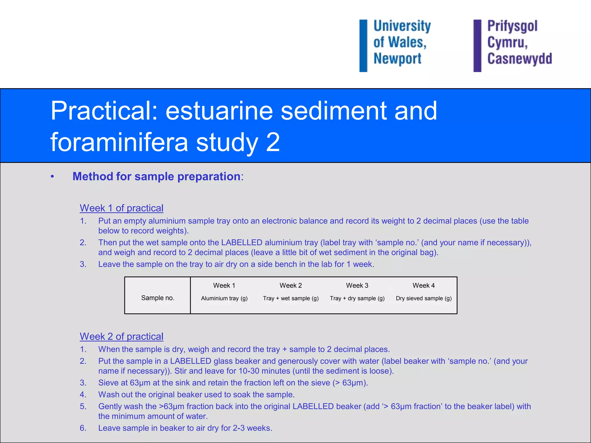 Practical: estuarine sediment and foraminifera study 2Method for sample preparation:Week 1 of practicalPut an empty aluminium sample tray onto an electronic balance and record its weight to 2 decimal places (use the table below to record weights).Then put the wet sample onto the LABELLED aluminium tray (label tray with ‘sample no.’ (and your name if necessary)), and weigh and record to 2 decimal places (leave a little bit of wet sediment in the original bag).Leave the sample on the tray to air dry on a side bench in the lab for 1 week.Week 2 of practicalWhen the sample is dry, weigh and record the tray + sample to 2 decimal places.Put the sample in a LABELLED glass beaker and generously cover with water (label beaker with ‘sample no.’ (and your name if necessary)). Stir and leave for 10-30 minutes (until the sediment is loose).Sieve at 63μm at the sink and retain the fraction left on the sieve (> 63μm).Wash out the original beaker used to soak the sample.Gently wash the >63μm fraction back into the original LABELLED beaker (add ‘> 63μm fraction’ to the beaker label) with the minimum amount of water.Leave sample in beaker to air dry for 2-3 weeks.