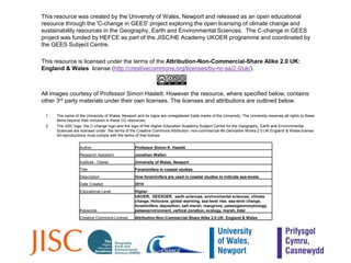 This resource was created by the University of Wales, Newport and released as an open educational resource through the 'C-change in GEES' project exploring the open licensing of climate change and sustainability resources in the Geography, Earth and Environmental Sciences.  The C-change in GEES project was funded by HEFCE as part of the JISC/HE Academy UKOER programme and coordinated by the GEES Subject Centre. 	This resource is licensed under the terms of the Attribution-Non-Commercial-Share Alike 2.0 UK: England & Wales  license (http://creativecommons.org/licenses/by-nc-sa/2.0/uk/). 	All images courtesy of Professor Simon Haslett. However the resource, where specified below, contains other 3rd party materials under their own licenses. The licenses and attributions are outlined below:The name of the University of Wales, Newport and its logos are unregistered trade marks of the University. The University reserves all rights to these items beyond their inclusion in these CC resources.  The JISC logo, the C-change logo and the logo of the Higher Education Academy Subject Centre for the Geography, Earth and Environmental Sciences are licensed under  the terms of the Creative Commons Attribution -non-commercial-No Derivative Works 2.0 UK England & Wales license.  All reproductions must comply with the terms of that license.