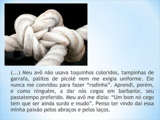 (...) Meu avô não usava toquinhos coloridos, tampinhas de
garrafa, palitos de picolé nem me exigia uniforme. Ele
nunca me convidou para fazer “rodinha”. Aprendi, porém,
e como ninguém, a dar nós cegos em barbante, seu
passatempo preferido. Meu avô me dizia: “Um bom nó cego
tem que ser ainda surdo e mudo”. Penso ter vindo daí essa
minha paixão pelos abraços e pelos laços.
 