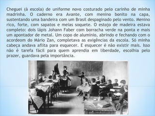 Cheguei (à escola) de uniforme novo costurado pelo carinho de minha
madrinha. O caderno era Avante, com menino bonito na capa,
sustentando uma bandeira com um Brasil despaginado pelo vento. Menino
rico, forte, com sapatos e meias soquete. O estojo de madeira estava
completo: dois lápis Johann Faber com borracha verde na ponta e mais
um apontador de metal. Um copo de alumínio, abrindo e fechando com o
acordeom do Mário Zan, completava as exigências da escola. Só minha
cabeça andava aflita para esquecer. E esquecer é não existir mais. Isso
não é tarefa fácil para quem aprendia em liberdade, escolhia pelo
prazer, guardava pela importância.
 
