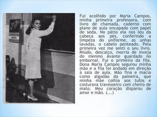Fui acolhido por Maria Campos,
minha primeira professora, com
livro de chamada, caderno com
plano de aula encapado com papel
de seda. No pátio ela nos leu da
cabeça aos pés, conferindo a
limpeza do uniforme, as unhas
lavadas, o cabelo penteado. Pela
primeira vez me senti o seu livro.
Miúdo, descalço, morria de inveja
do menino Avante guardado no
embornal. Fui o primeiro da fila.
Dona Maria Campos segurou minha
mão e a fila foi andado em direção
à sala de aula. Mão fina e macia
como algodão da paineira, que
minha mãe colhia aos tufos e
costurava travesseiro com cheiro de
mato. Meu coração disparou de
amor e mão. (...)
 