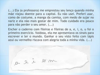 (...) Ela (a professora) me emprestou seu lenço quando minha
mãe viajou doente para a capital. Eu não usei. Preferi usar,
como de costume, a manga da camisa, com medo de sujar no
nariz e ela não mais gostar de mim. Todo cuidado era pouco
para não perder o seu amor. (...)
Encher o caderno com fileiras e fileiras de a, e, i, o, u foi o
primeiro exercício. Vaidosa, ela me apresentava os sinais para
escrever e ler o mundo. Ganhar o seu visto feito com lápis
azul ou vermelho riscava com alegria toda a minha vida. (...)
 