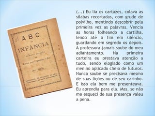 (...) Eu lia os cartazes, colava as
sílabas recortadas, com grude de
polvilho, mentindo descobrir pela
primeira vez as palavras. Vencia
as horas folheando a cartilha,
lendo até o fim em silêncio,
guardando em segredo os depois.
A professora jamais soube do meu
adiantamento.       Na     primeira
carteira eu prestava atenção a
tudo, sendo elogiado como um
menino aplicado cheio de futuros.
Nunca soube se precisava mesmo
de suas lições ou de seu carinho.
E isso ela bem me presenteava.
Eu aprendia para ela. Mas, se não
me esqueci de sua presença valeu
a pena.
 